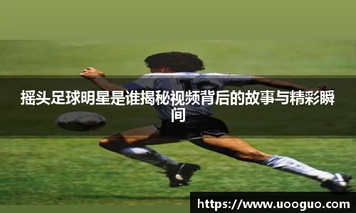 摇头足球明星是谁揭秘视频背后的故事与精彩瞬间